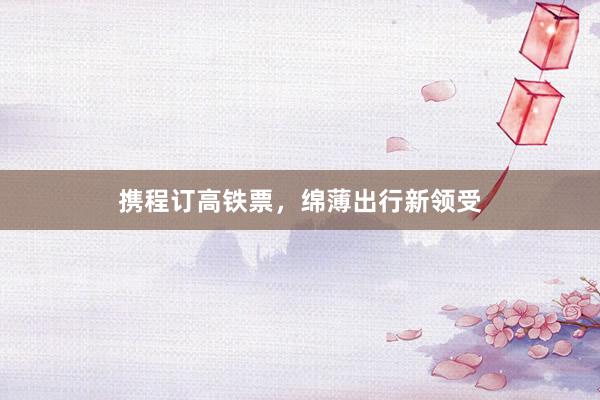 携程订高铁票，绵薄出行新领受